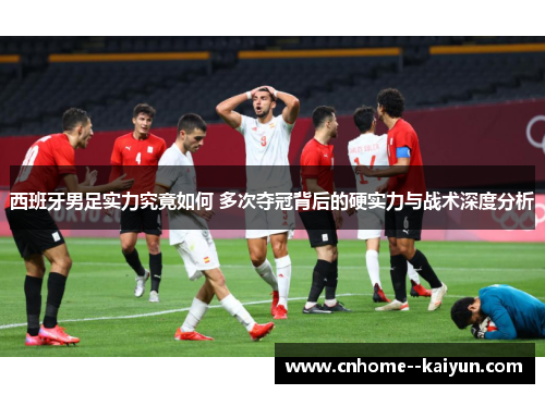 西班牙男足实力究竟如何 多次夺冠背后的硬实力与战术深度分析