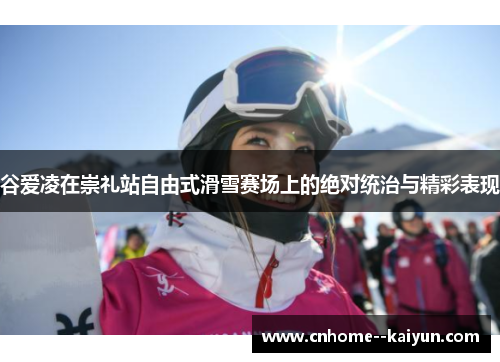 谷爱凌在崇礼站自由式滑雪赛场上的绝对统治与精彩表现