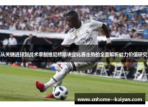 从关键进球到战术牵制维尼修斯决定比赛走势的全面解析能力价值研究